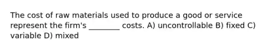 The cost of raw materials used to produce a good or service represent the firm's ________ costs. A) uncontrollable B) fixed C) variable D) mixed