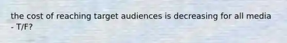 the cost of reaching target audiences is decreasing for all media - T/F?