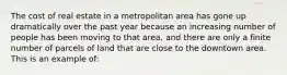 The cost of real estate in a metropolitan area has gone up dramatically over the past year because an increasing number of people has been moving to that area, and there are only a finite number of parcels of land that are close to the downtown area. This is an example of: