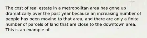 The cost of real estate in a metropolitan area has gone up dramatically over the past year because an increasing number of people has been moving to that area, and there are only a finite number of parcels of land that are close to the downtown area. This is an example of: