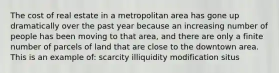 The cost of real estate in a metropolitan area has gone up dramatically over the past year because an increasing number of people has been moving to that area, and there are only a finite number of parcels of land that are close to the downtown area. This is an example of: scarcity illiquidity modification situs