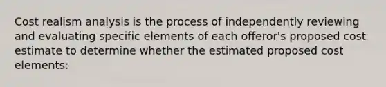 Cost realism analysis is the process of independently reviewing and evaluating specific elements of each offeror's proposed cost estimate to determine whether the estimated proposed cost elements: