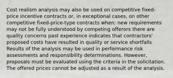 Cost realism analysis may also be used on competitive fixed-price incentive contracts or, in exceptional cases, on other competitive fixed-price-type contracts when: new requirements may not be fully understood by competing offerors there are quality concerns past experience indicates that contractors' proposed costs have resulted in quality or service shortfalls Results of the analysis may be used in performance risk assessments and responsibility determinations. However, proposals must be evaluated using the criteria in the solicitation. The offered prices cannot be adjusted as a result of the analysis.