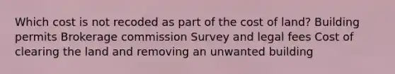 Which cost is not recoded as part of the cost of land? Building permits Brokerage commission Survey and legal fees Cost of clearing the land and removing an unwanted building