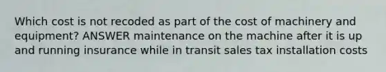 Which cost is not recoded as part of the cost of machinery and equipment? ANSWER maintenance on the machine after it is up and running insurance while in transit sales tax installation costs