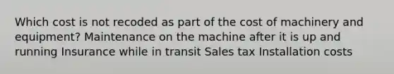 Which cost is not recoded as part of the cost of machinery and equipment? Maintenance on the machine after it is up and running Insurance while in transit Sales tax Installation costs