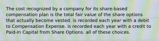 The cost recognized by a company for its share-based compensation plan is the total fair value of the share options that actually become vested. is recorded each year with a debit to Compensation Expense. is recorded each year with a credit to Paid-In Capital from Share Options. all of these choices.