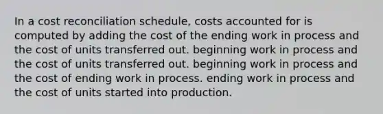 In a cost reconciliation schedule, costs accounted for is computed by adding the cost of the ending work in process and the cost of units transferred out. beginning work in process and the cost of units transferred out. beginning work in process and the cost of ending work in process. ending work in process and the cost of units started into production.