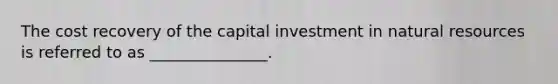 The cost recovery of the capital investment in natural resources is referred to as _______________.