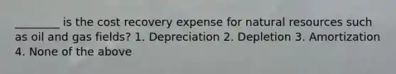 ________ is the cost recovery expense for natural resources such as oil and gas fields? 1. Depreciation 2. Depletion 3. Amortization 4. None of the above