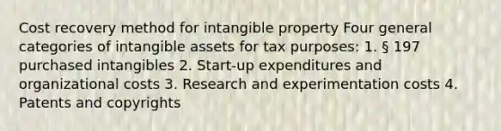 Cost recovery method for intangible property Four general categories of <a href='https://www.questionai.com/knowledge/kfaeAOzavC-intangible-assets' class='anchor-knowledge'>intangible assets</a> for tax purposes: 1. § 197 purchased intangibles 2. Start-up expenditures and organizational costs 3. Research and experimentation costs 4. Patents and copyrights