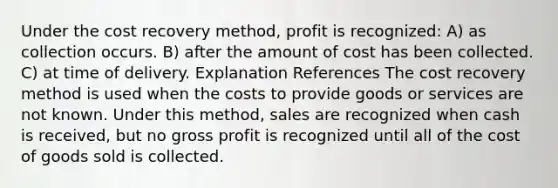 Under the cost recovery method, profit is recognized: A) as collection occurs. B) after the amount of cost has been collected. C) at time of delivery. Explanation References The cost recovery method is used when the costs to provide goods or services are not known. Under this method, sales are recognized when cash is received, but no <a href='https://www.questionai.com/knowledge/klIB6Lsdwh-gross-profit' class='anchor-knowledge'>gross profit</a> is recognized until all of the cost of goods sold is collected.