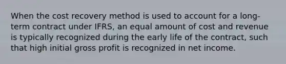 When the cost recovery method is used to account for a long-term contract under IFRS, an equal amount of cost and revenue is typically recognized during the early life of the contract, such that high initial gross profit is recognized in net income.