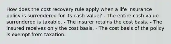 How does the cost recovery rule apply when a life insurance policy is surrendered for its cash value? - The entire cash value surrendered is taxable. - The insurer retains the cost basis. - The insured receives only the cost basis. - The cost basis of the policy is exempt from taxation.