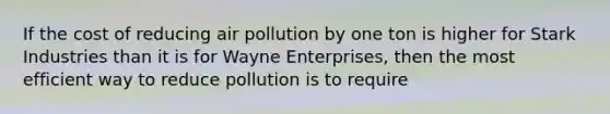 If the cost of reducing air pollution by one ton is higher for Stark Industries than it is for Wayne Enterprises, then the most efficient way to reduce pollution is to require