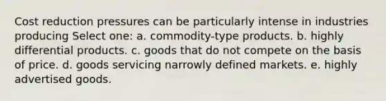 Cost reduction pressures can be particularly intense in industries producing Select one: a. commodity-type products. b. highly differential products. c. goods that do not compete on the basis of price. d. goods servicing narrowly defined markets. e. highly advertised goods.