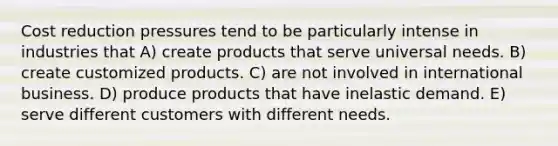 Cost reduction pressures tend to be particularly intense in industries that A) create products that serve universal needs. B) create customized products. C) are not involved in international business. D) produce products that have inelastic demand. E) serve different customers with different needs.