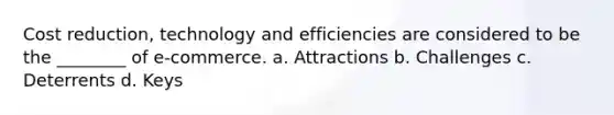 Cost reduction, technology and efficiencies are considered to be the ________ of e-commerce. a. Attractions b. Challenges c. Deterrents d. Keys