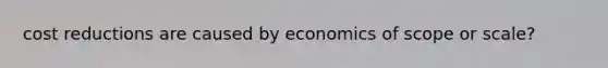 cost reductions are caused by economics of scope or scale?