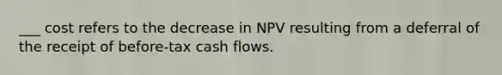 ___ cost refers to the decrease in NPV resulting from a deferral of the receipt of before-tax <a href='https://www.questionai.com/knowledge/kXoqoBRFeQ-cash-flow' class='anchor-knowledge'>cash flow</a>s.