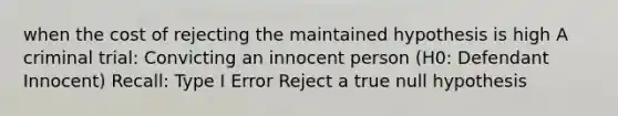 when the cost of rejecting the maintained hypothesis is high A criminal trial: Convicting an innocent person (H0: Defendant Innocent) Recall: Type I Error Reject a true null hypothesis