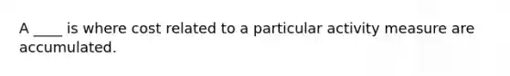 A ____ is where cost related to a particular activity measure are accumulated.