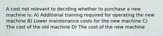 A cost not relevant to deciding whether to purchase a new machine is: A) Additional training required for operating the new machine B) Lower maintenance costs for the new machine C) The cost of the old machine D) The cost of the new machine