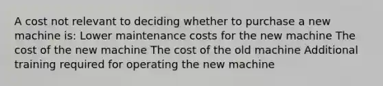 A cost not relevant to deciding whether to purchase a new machine is: Lower maintenance costs for the new machine The cost of the new machine The cost of the old machine Additional training required for operating the new machine