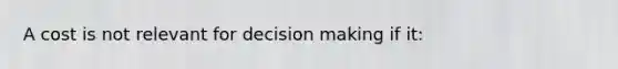 A cost is not relevant for decision making if it: