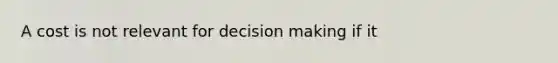 A cost is not relevant for decision making if it