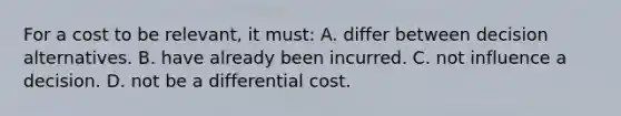 For a cost to be relevant, it must: A. differ between decision alternatives. B. have already been incurred. C. not influence a decision. D. not be a differential cost.