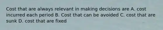 Cost that are always relevant in making decisions are A. cost incurred each period B. Cost that can be avoided C. cost that are sunk D. cost that are fixed