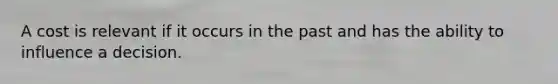 A cost is relevant if it occurs in the past and has the ability to influence a decision.