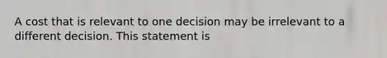 A cost that is relevant to one decision may be irrelevant to a different decision. This statement is