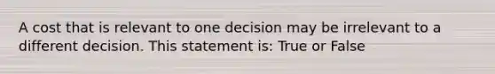 A cost that is relevant to one decision may be irrelevant to a different decision. This statement is: True or False