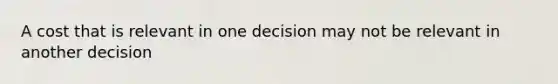 A cost that is relevant in one decision may not be relevant in another decision