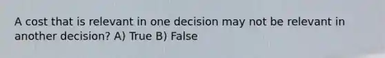 A cost that is relevant in one decision may not be relevant in another decision? A) True B) False