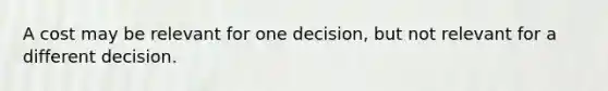 A cost may be relevant for one decision, but not relevant for a different decision.