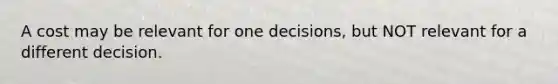 A cost may be relevant for one decisions, but NOT relevant for a different decision.