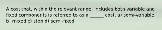 A cost that, within the relevant range, includes both variable and fixed components is referred to as a ______ cost. a) semi-variable b) mixed c) step d) semi-fixed