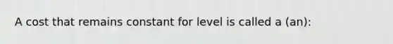 A cost that remains constant for level is called a (an):