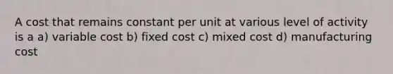 A cost that remains constant per unit at various level of activity is a a) variable cost b) fixed cost c) mixed cost d) manufacturing cost