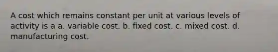 A cost which remains constant per unit at various levels of activity is a a. variable cost. b. fixed cost. c. mixed cost. d. manufacturing cost.