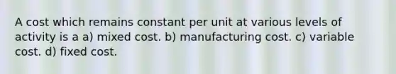 A cost which remains constant per unit at various levels of activity is a a) mixed cost. b) manufacturing cost. c) variable cost. d) fixed cost.