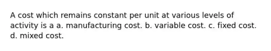 A cost which remains constant per unit at various levels of activity is a a. manufacturing cost. b. variable cost. c. fixed cost. d. mixed cost.