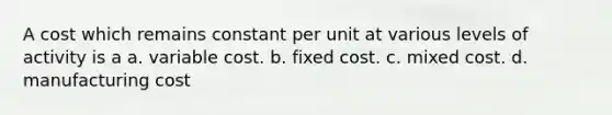 A cost which remains constant per unit at various levels of activity is a a. variable cost. b. fixed cost. c. mixed cost. d. manufacturing cost