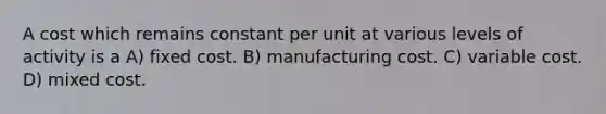 A cost which remains constant per unit at various levels of activity is a A) fixed cost. B) manufacturing cost. C) variable cost. D) mixed cost.