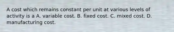 A cost which remains constant per unit at various levels of activity is a A. variable cost. B. fixed cost. C. mixed cost. D. manufacturing cost.