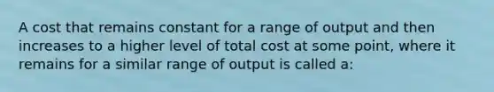 A cost that remains constant for a range of output and then increases to a higher level of total cost at some point, where it remains for a similar range of output is called a: