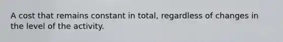 A cost that remains constant in total, regardless of changes in the level of the activity.